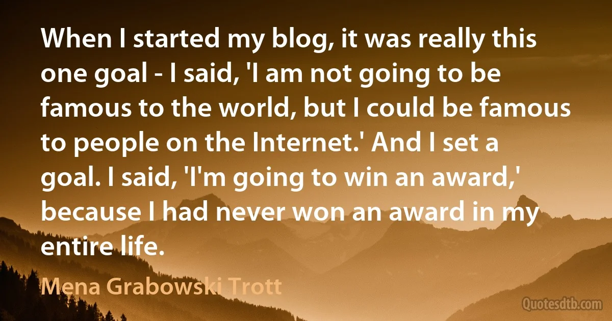 When I started my blog, it was really this one goal - I said, 'I am not going to be famous to the world, but I could be famous to people on the Internet.' And I set a goal. I said, 'I'm going to win an award,' because I had never won an award in my entire life. (Mena Grabowski Trott)