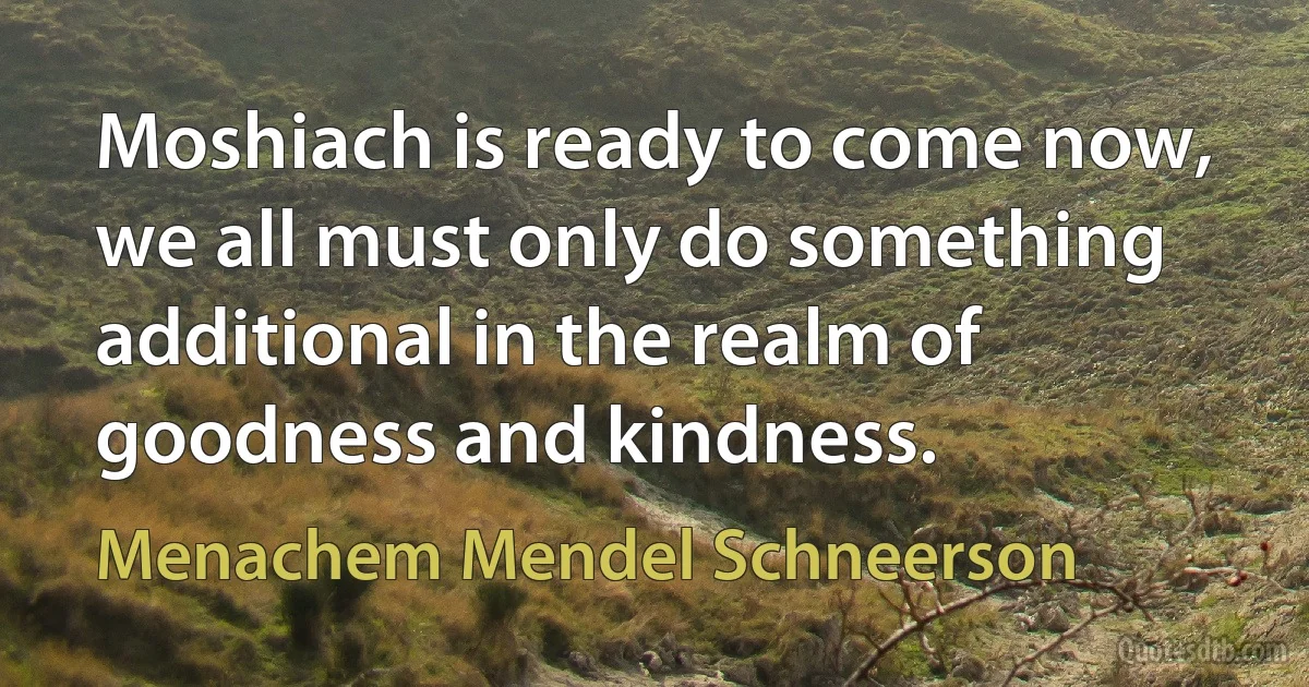 Moshiach is ready to come now, we all must only do something additional in the realm of goodness and kindness. (Menachem Mendel Schneerson)