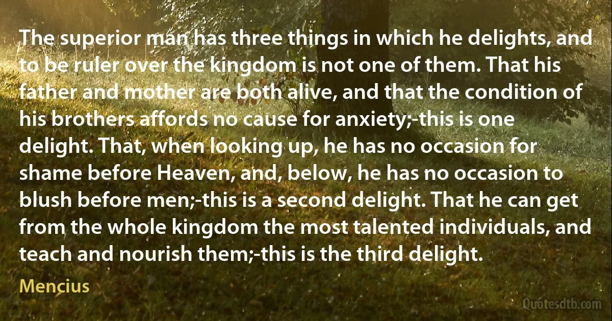 The superior man has three things in which he delights, and to be ruler over the kingdom is not one of them. That his father and mother are both alive, and that the condition of his brothers affords no cause for anxiety;-this is one delight. That, when looking up, he has no occasion for shame before Heaven, and, below, he has no occasion to blush before men;-this is a second delight. That he can get from the whole kingdom the most talented individuals, and teach and nourish them;-this is the third delight. (Mencius)