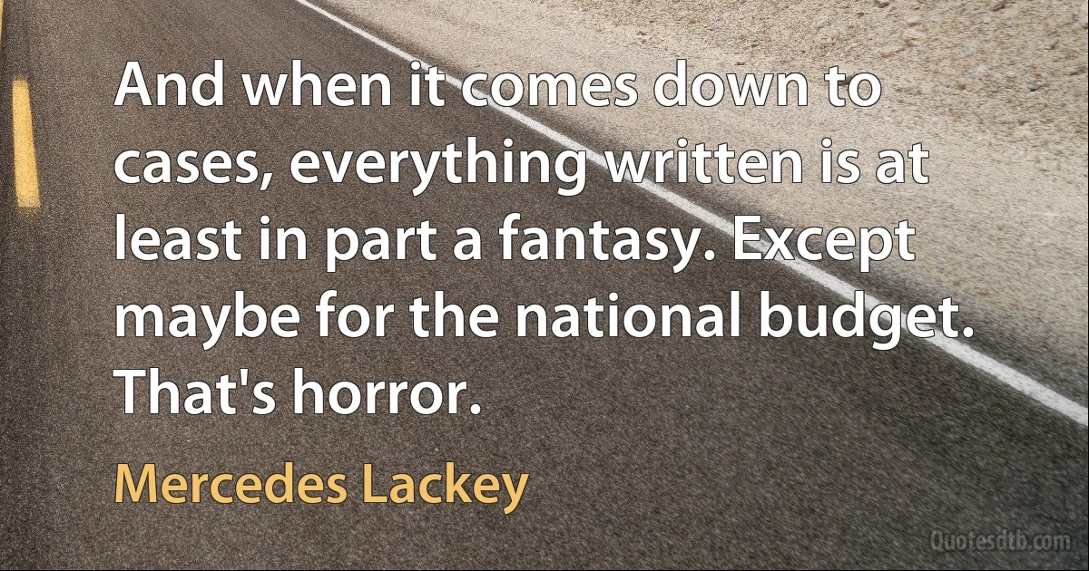 And when it comes down to cases, everything written is at least in part a fantasy. Except maybe for the national budget. That's horror. (Mercedes Lackey)