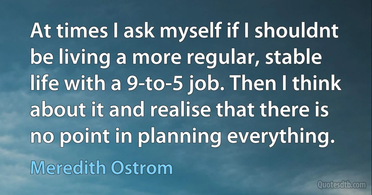 At times I ask myself if I shouldnt be living a more regular, stable life with a 9-to-5 job. Then I think about it and realise that there is no point in planning everything. (Meredith Ostrom)