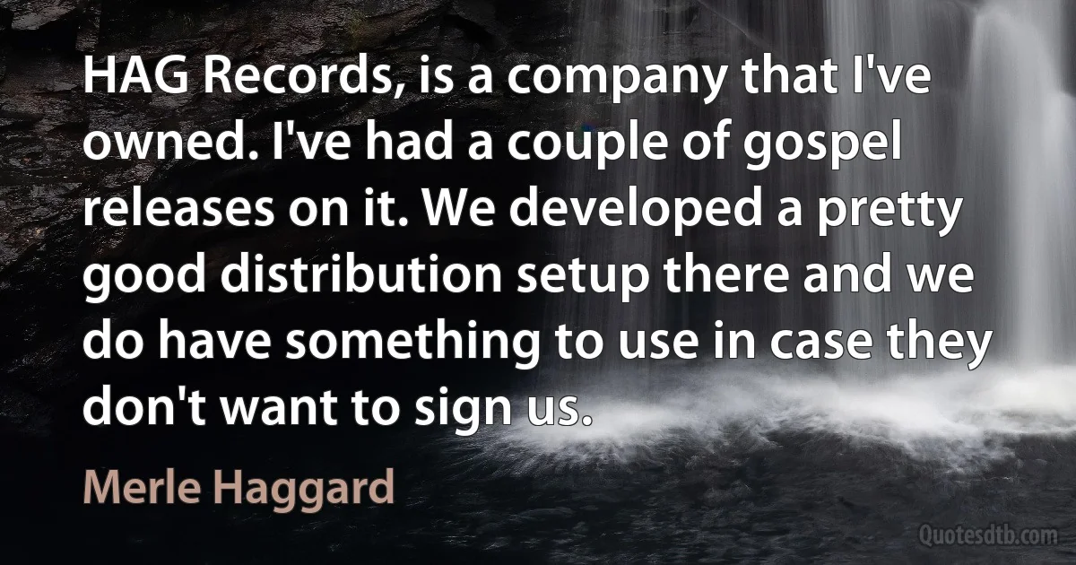 HAG Records, is a company that I've owned. I've had a couple of gospel releases on it. We developed a pretty good distribution setup there and we do have something to use in case they don't want to sign us. (Merle Haggard)