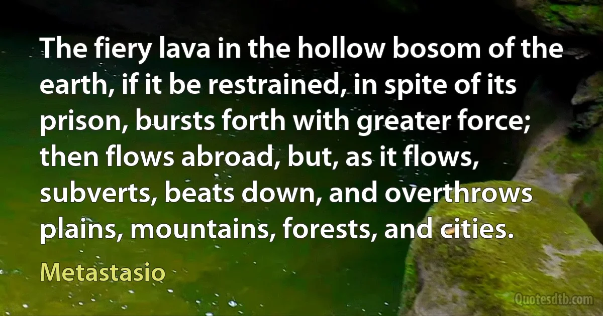 The fiery lava in the hollow bosom of the earth, if it be restrained, in spite of its prison, bursts forth with greater force; then flows abroad, but, as it flows, subverts, beats down, and overthrows plains, mountains, forests, and cities. (Metastasio)