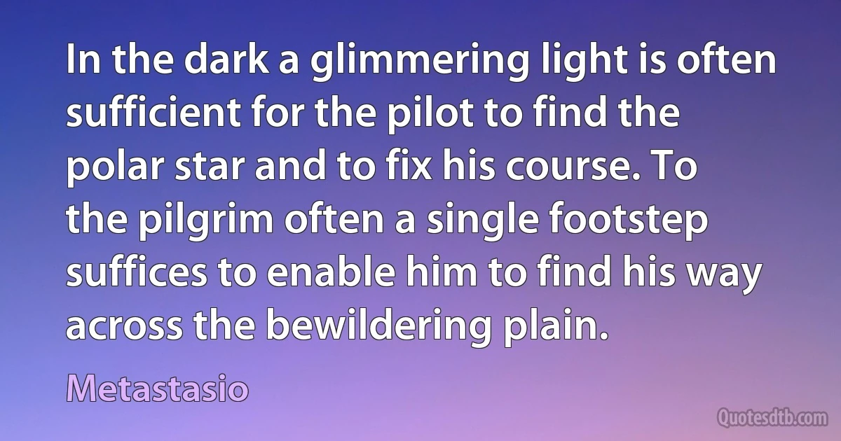 In the dark a glimmering light is often sufficient for the pilot to find the polar star and to fix his course. To the pilgrim often a single footstep suffices to enable him to find his way across the bewildering plain. (Metastasio)