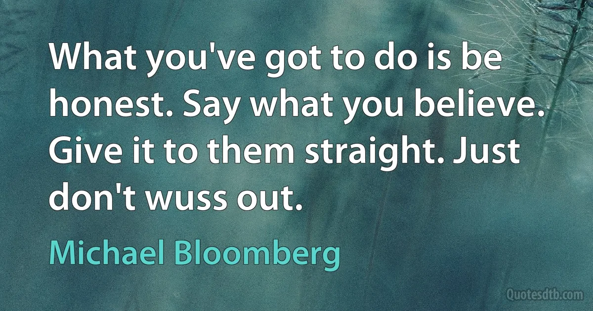 What you've got to do is be honest. Say what you believe. Give it to them straight. Just don't wuss out. (Michael Bloomberg)