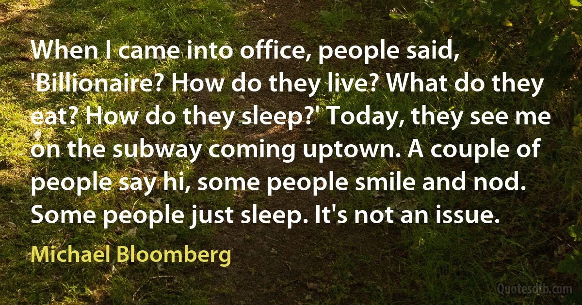 When I came into office, people said, 'Billionaire? How do they live? What do they eat? How do they sleep?' Today, they see me on the subway coming uptown. A couple of people say hi, some people smile and nod. Some people just sleep. It's not an issue. (Michael Bloomberg)