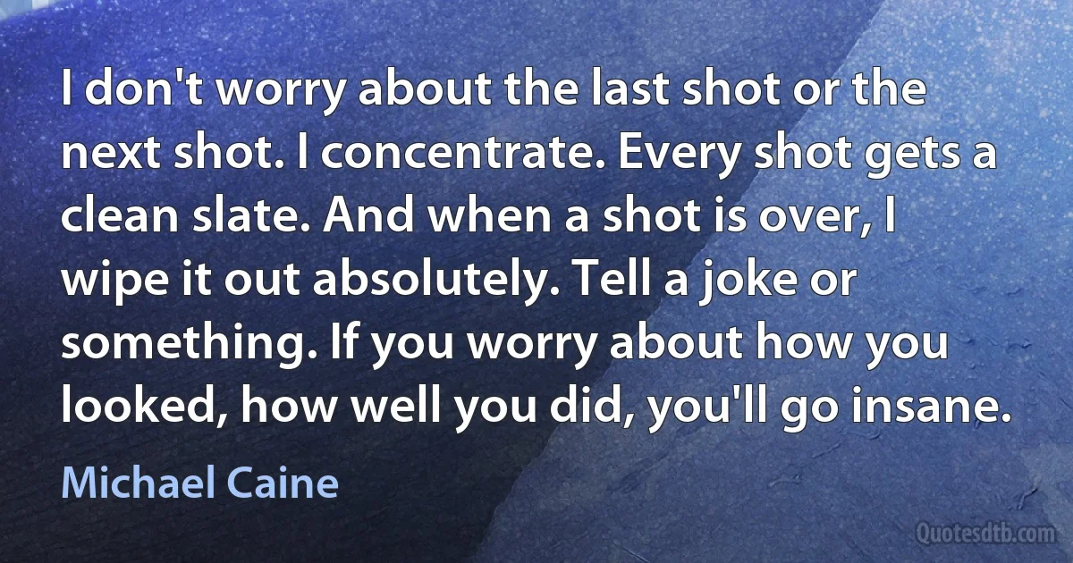 I don't worry about the last shot or the next shot. I concentrate. Every shot gets a clean slate. And when a shot is over, I wipe it out absolutely. Tell a joke or something. If you worry about how you looked, how well you did, you'll go insane. (Michael Caine)