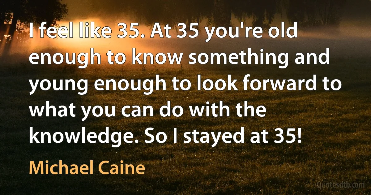 I feel like 35. At 35 you're old enough to know something and young enough to look forward to what you can do with the knowledge. So I stayed at 35! (Michael Caine)