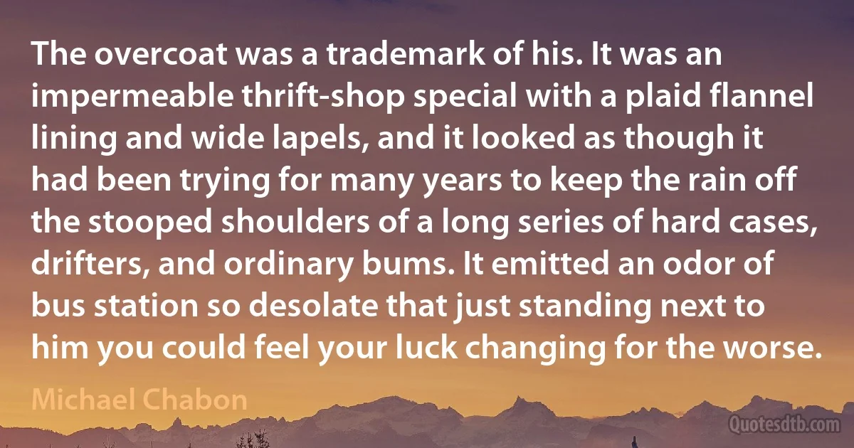 The overcoat was a trademark of his. It was an impermeable thrift-shop special with a plaid flannel lining and wide lapels, and it looked as though it had been trying for many years to keep the rain off the stooped shoulders of a long series of hard cases, drifters, and ordinary bums. It emitted an odor of bus station so desolate that just standing next to him you could feel your luck changing for the worse. (Michael Chabon)