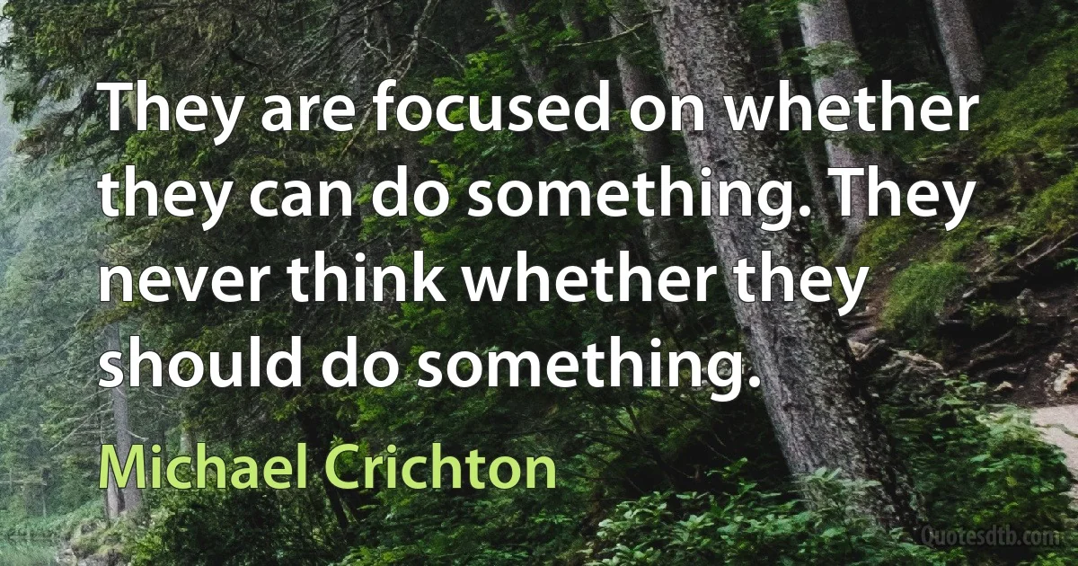 They are focused on whether they can do something. They never think whether they should do something. (Michael Crichton)