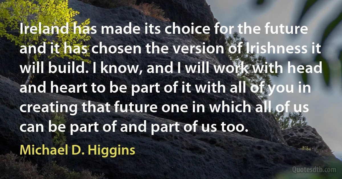 Ireland has made its choice for the future and it has chosen the version of Irishness it will build. I know, and I will work with head and heart to be part of it with all of you in creating that future one in which all of us can be part of and part of us too. (Michael D. Higgins)