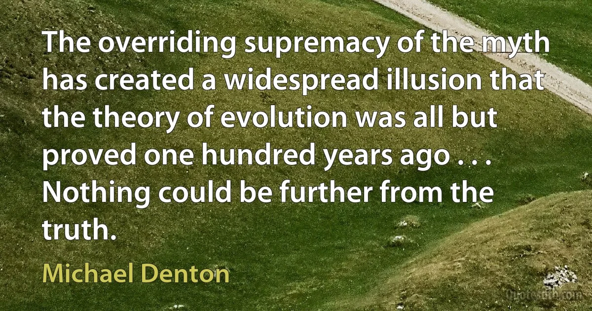 The overriding supremacy of the myth has created a widespread illusion that the theory of evolution was all but proved one hundred years ago . . . Nothing could be further from the truth. (Michael Denton)