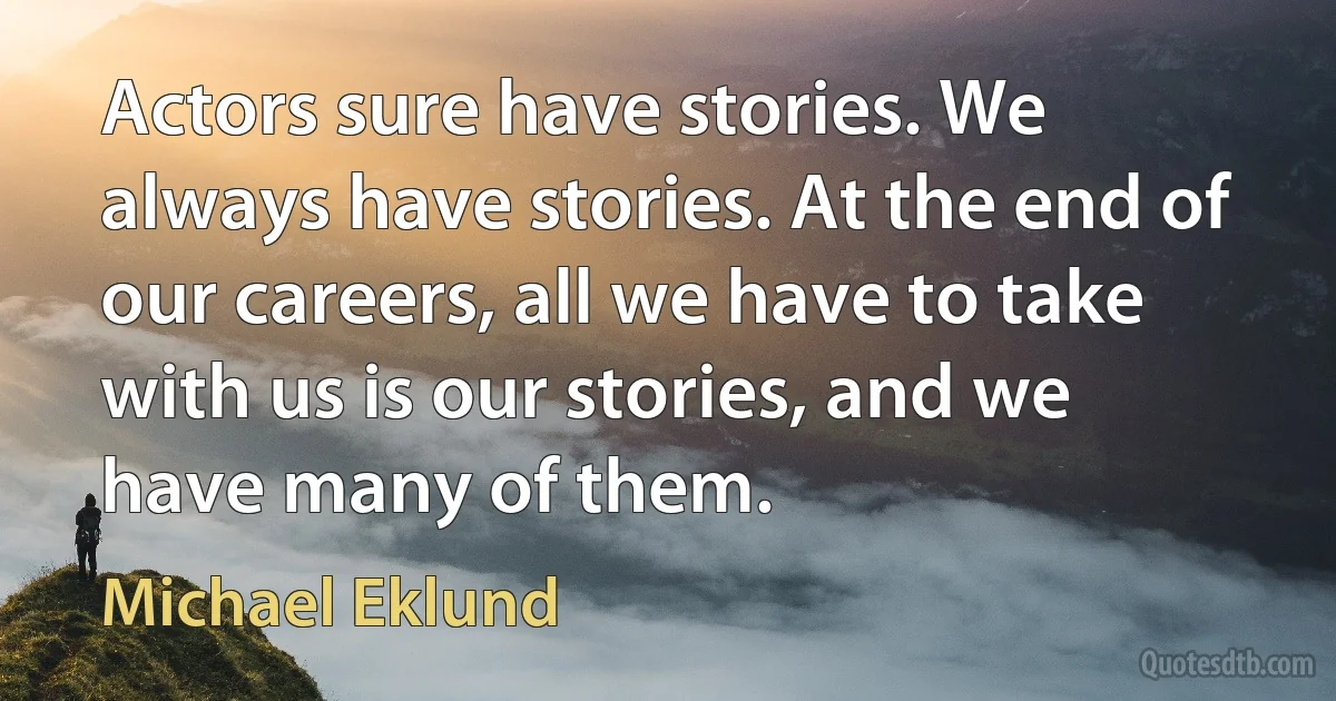 Actors sure have stories. We always have stories. At the end of our careers, all we have to take with us is our stories, and we have many of them. (Michael Eklund)