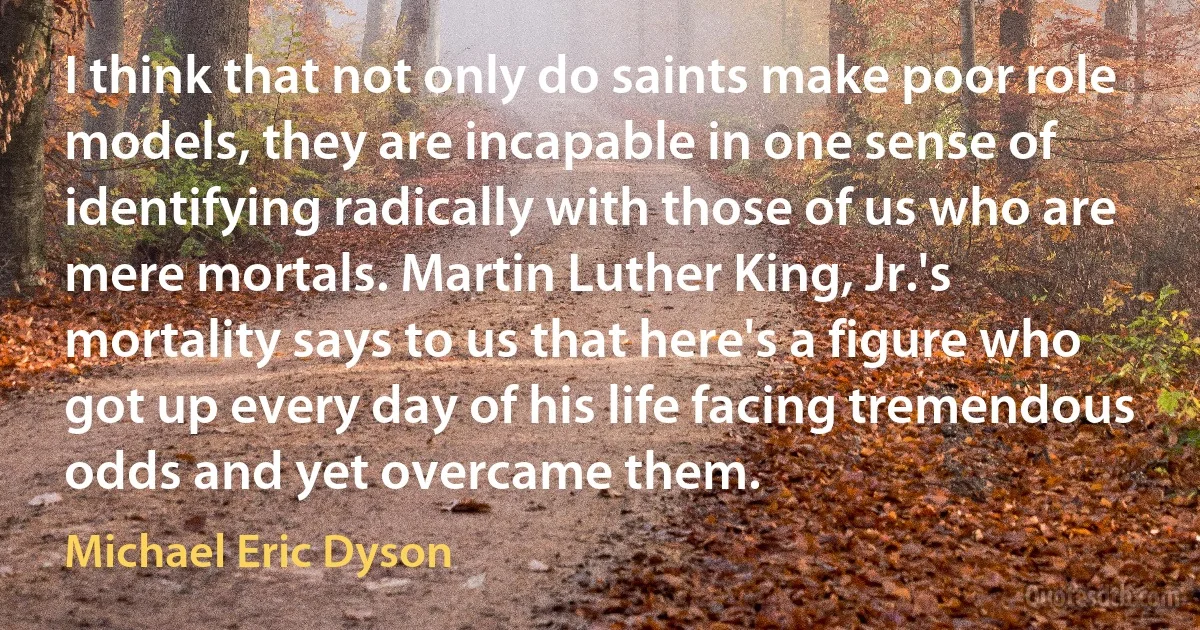 I think that not only do saints make poor role models, they are incapable in one sense of identifying radically with those of us who are mere mortals. Martin Luther King, Jr.'s mortality says to us that here's a figure who got up every day of his life facing tremendous odds and yet overcame them. (Michael Eric Dyson)