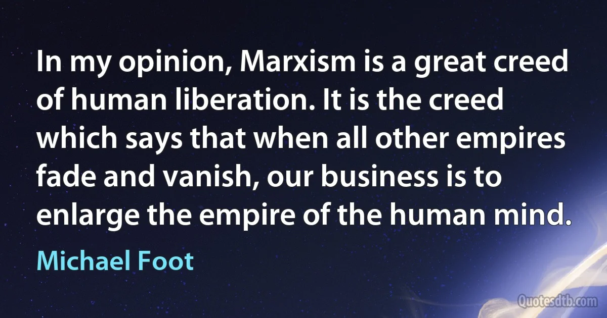 In my opinion, Marxism is a great creed of human liberation. It is the creed which says that when all other empires fade and vanish, our business is to enlarge the empire of the human mind. (Michael Foot)