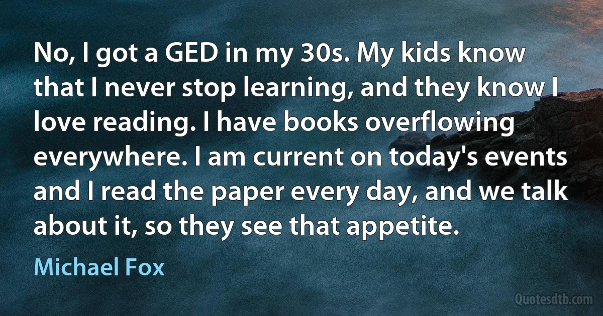 No, I got a GED in my 30s. My kids know that I never stop learning, and they know I love reading. I have books overflowing everywhere. I am current on today's events and I read the paper every day, and we talk about it, so they see that appetite. (Michael Fox)