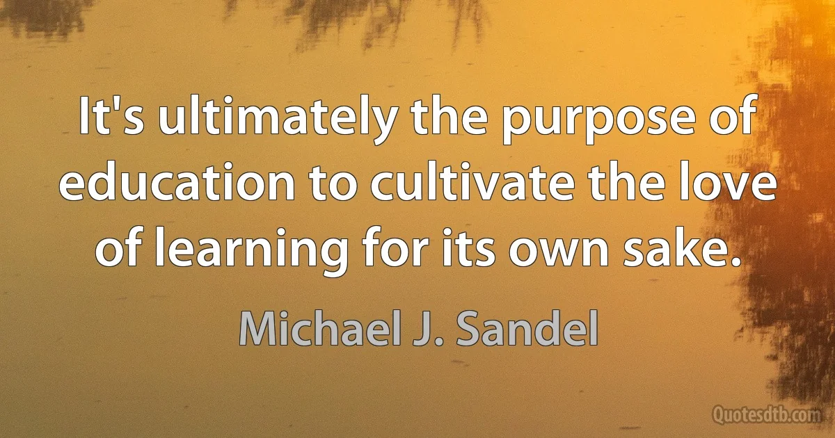 It's ultimately the purpose of education to cultivate the love of learning for its own sake. (Michael J. Sandel)