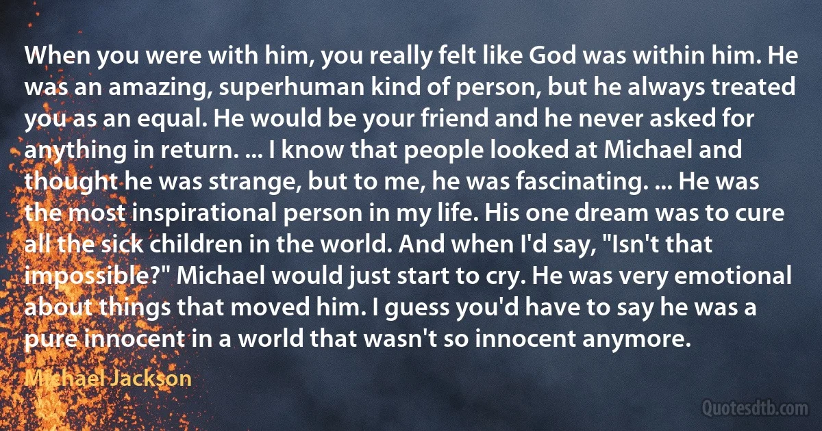 When you were with him, you really felt like God was within him. He was an amazing, superhuman kind of person, but he always treated you as an equal. He would be your friend and he never asked for anything in return. ... I know that people looked at Michael and thought he was strange, but to me, he was fascinating. ... He was the most inspirational person in my life. His one dream was to cure all the sick children in the world. And when I'd say, "Isn't that impossible?" Michael would just start to cry. He was very emotional about things that moved him. I guess you'd have to say he was a pure innocent in a world that wasn't so innocent anymore. (Michael Jackson)