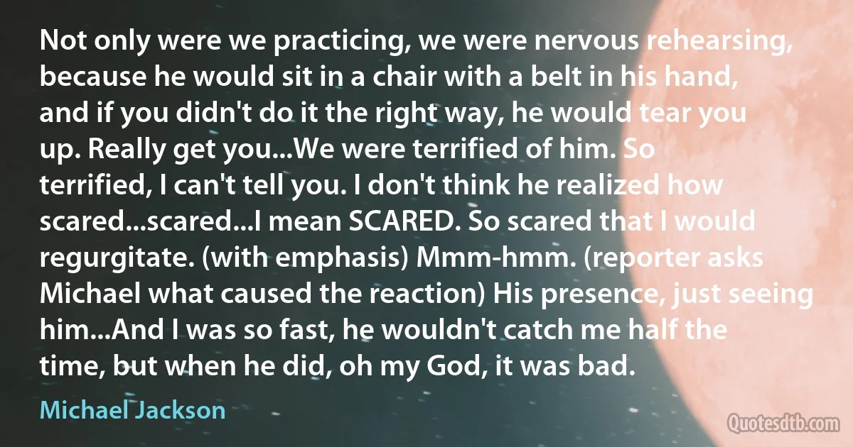 Not only were we practicing, we were nervous rehearsing, because he would sit in a chair with a belt in his hand, and if you didn't do it the right way, he would tear you up. Really get you...We were terrified of him. So terrified, I can't tell you. I don't think he realized how scared...scared...I mean SCARED. So scared that I would regurgitate. (with emphasis) Mmm-hmm. (reporter asks Michael what caused the reaction) His presence, just seeing him...And I was so fast, he wouldn't catch me half the time, but when he did, oh my God, it was bad. (Michael Jackson)