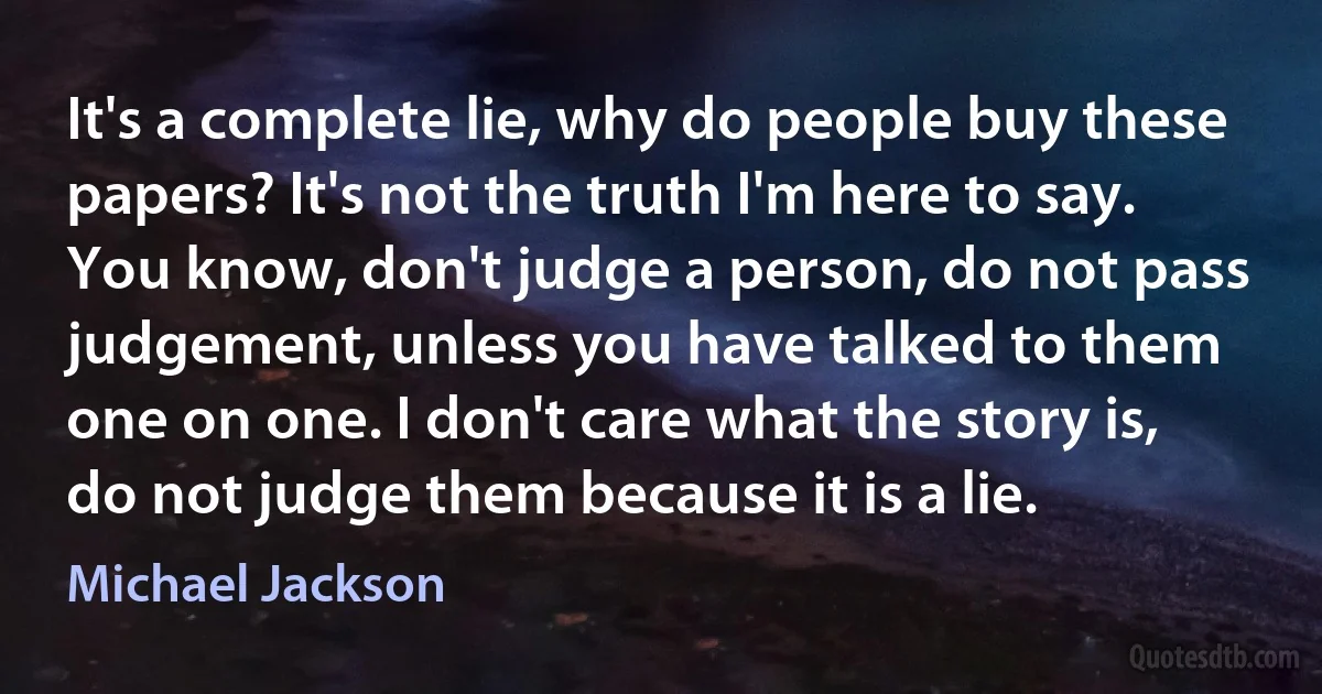 It's a complete lie, why do people buy these papers? It's not the truth I'm here to say. You know, don't judge a person, do not pass judgement, unless you have talked to them one on one. I don't care what the story is, do not judge them because it is a lie. (Michael Jackson)