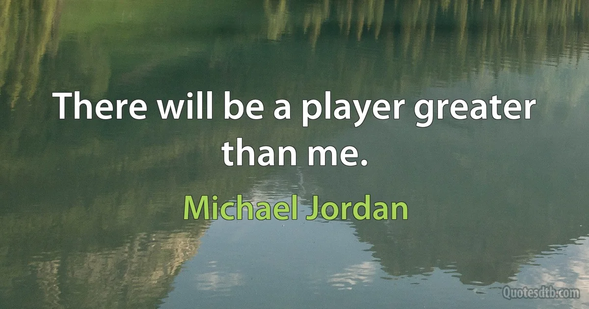 There will be a player greater than me. (Michael Jordan)