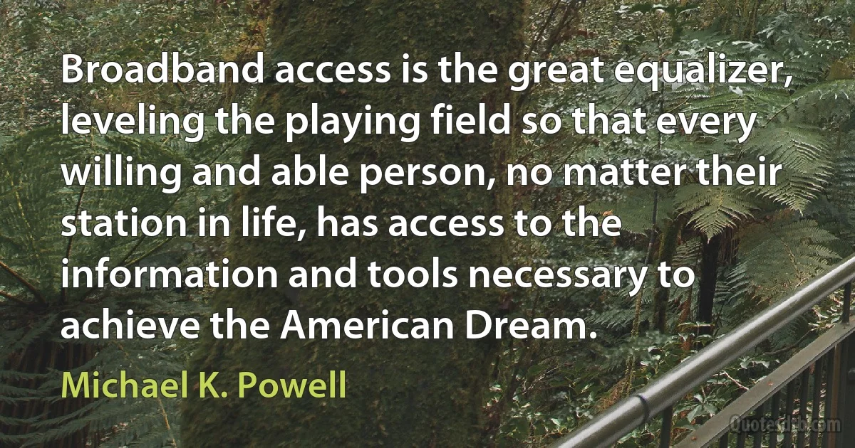 Broadband access is the great equalizer, leveling the playing field so that every willing and able person, no matter their station in life, has access to the information and tools necessary to achieve the American Dream. (Michael K. Powell)