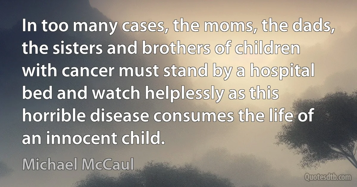 In too many cases, the moms, the dads, the sisters and brothers of children with cancer must stand by a hospital bed and watch helplessly as this horrible disease consumes the life of an innocent child. (Michael McCaul)