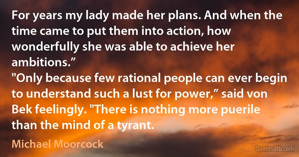 For years my lady made her plans. And when the time came to put them into action, how wonderfully she was able to achieve her ambitions.”
"Only because few rational people can ever begin to understand such a lust for power,” said von Bek feelingly. "There is nothing more puerile than the mind of a tyrant. (Michael Moorcock)