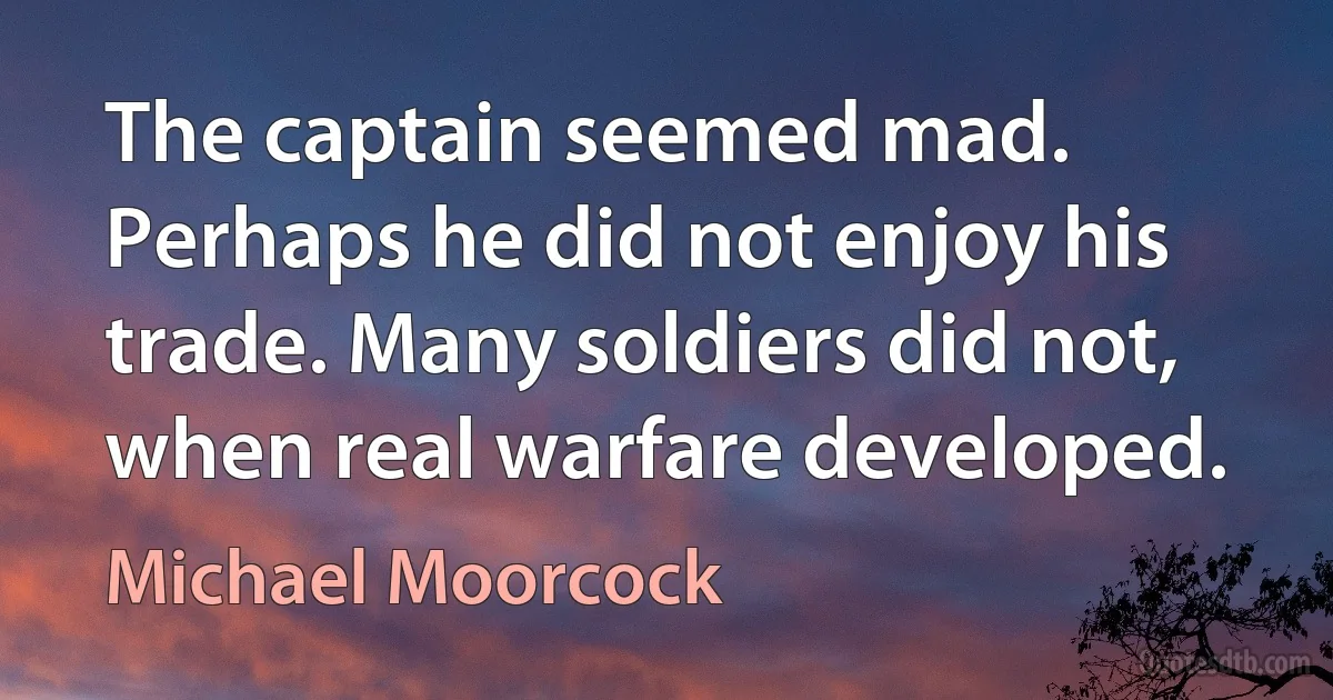 The captain seemed mad. Perhaps he did not enjoy his trade. Many soldiers did not, when real warfare developed. (Michael Moorcock)