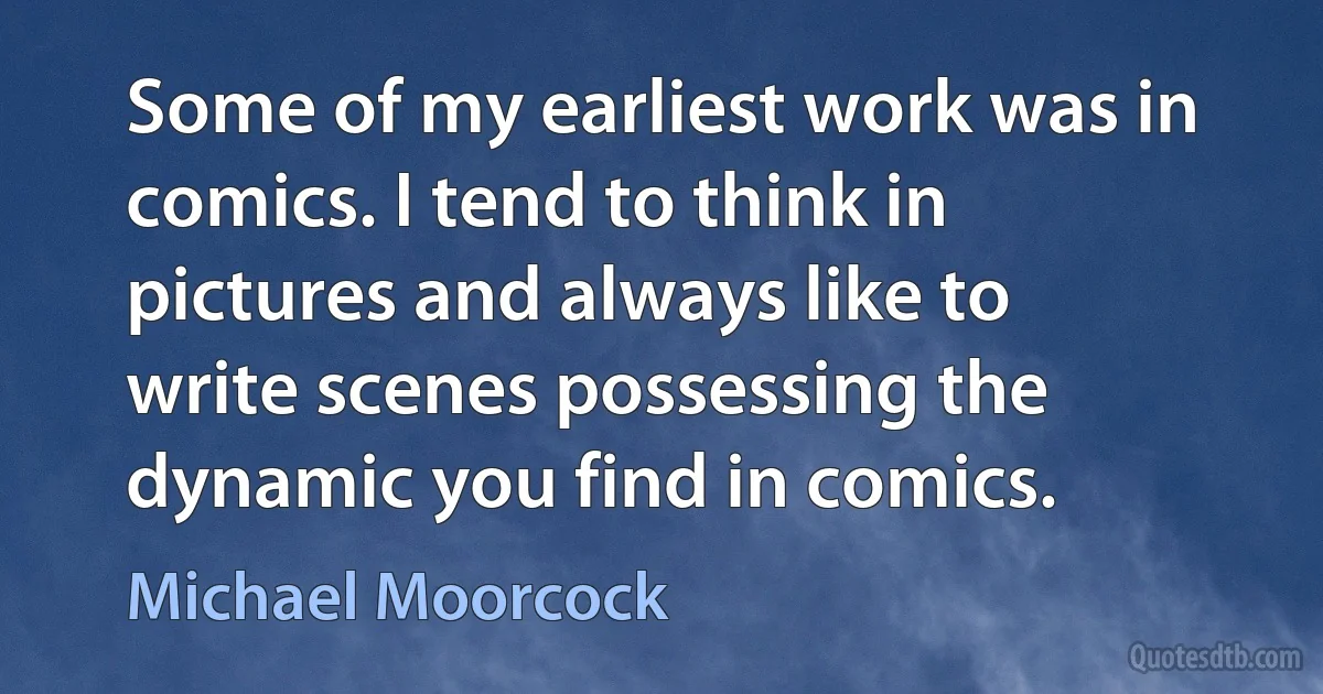 Some of my earliest work was in comics. I tend to think in pictures and always like to write scenes possessing the dynamic you find in comics. (Michael Moorcock)