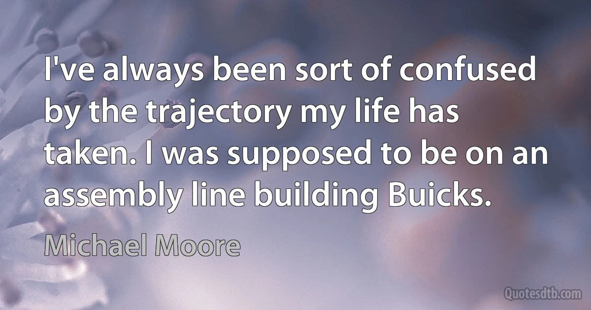 I've always been sort of confused by the trajectory my life has taken. I was supposed to be on an assembly line building Buicks. (Michael Moore)