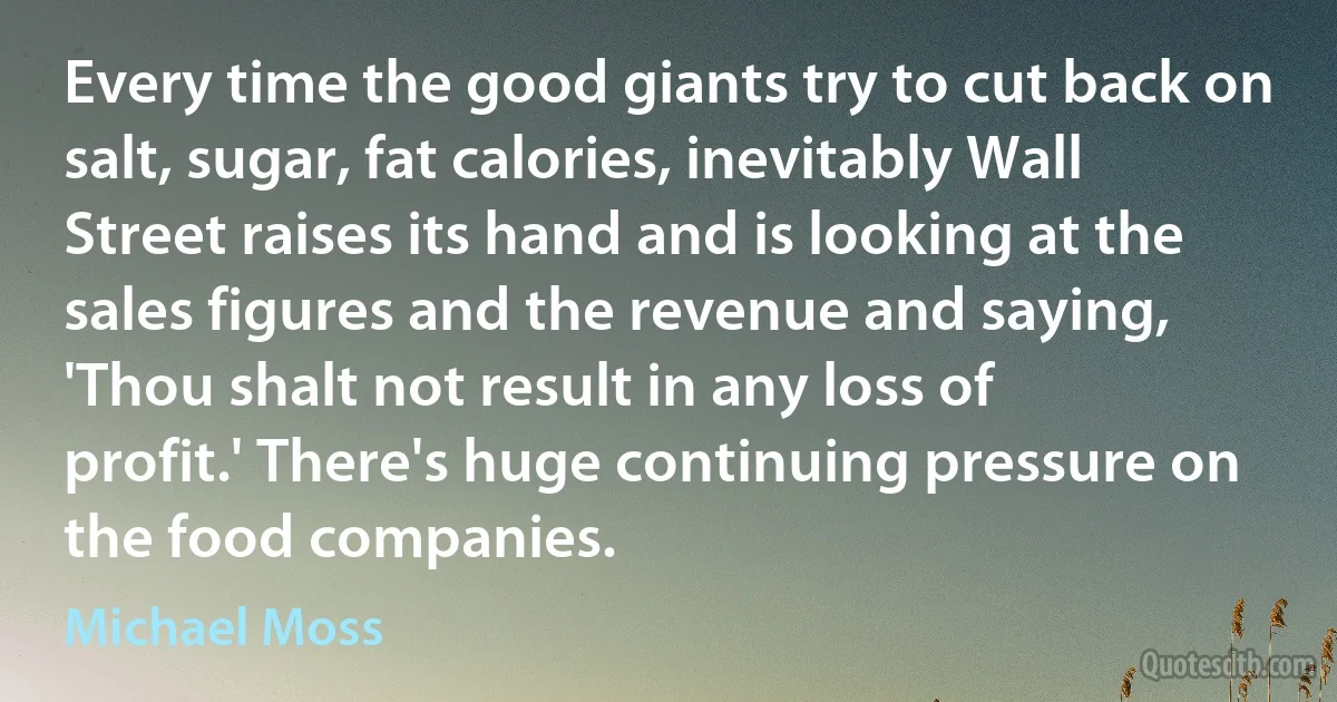 Every time the good giants try to cut back on salt, sugar, fat calories, inevitably Wall Street raises its hand and is looking at the sales figures and the revenue and saying, 'Thou shalt not result in any loss of profit.' There's huge continuing pressure on the food companies. (Michael Moss)