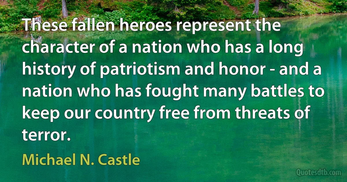 These fallen heroes represent the character of a nation who has a long history of patriotism and honor - and a nation who has fought many battles to keep our country free from threats of terror. (Michael N. Castle)