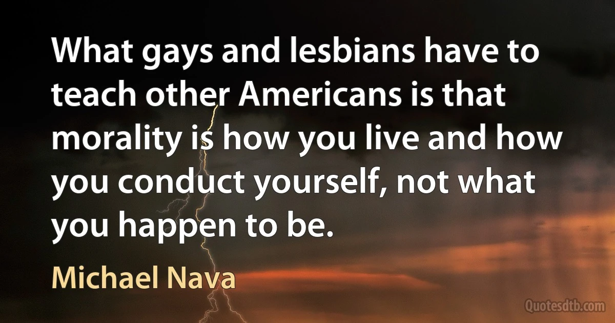 What gays and lesbians have to teach other Americans is that morality is how you live and how you conduct yourself, not what you happen to be. (Michael Nava)