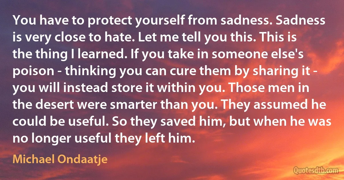 You have to protect yourself from sadness. Sadness is very close to hate. Let me tell you this. This is the thing I learned. If you take in someone else's poison - thinking you can cure them by sharing it - you will instead store it within you. Those men in the desert were smarter than you. They assumed he could be useful. So they saved him, but when he was no longer useful they left him. (Michael Ondaatje)