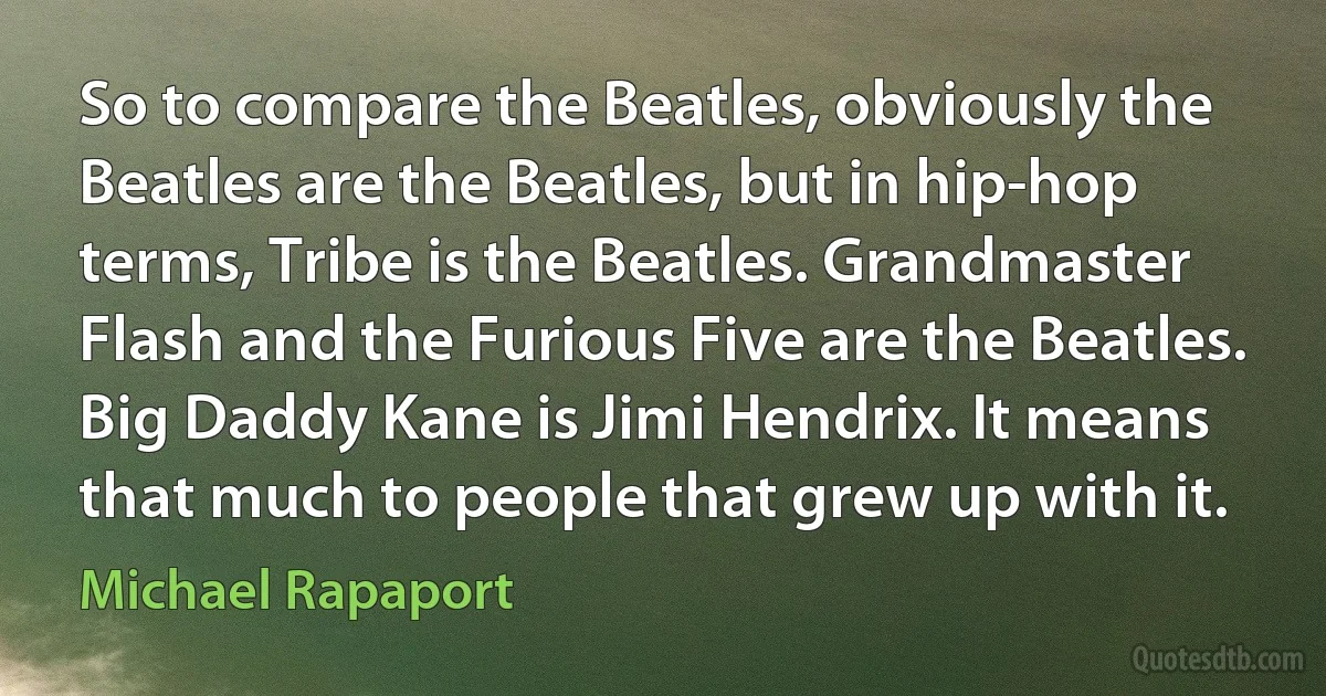 So to compare the Beatles, obviously the Beatles are the Beatles, but in hip-hop terms, Tribe is the Beatles. Grandmaster Flash and the Furious Five are the Beatles. Big Daddy Kane is Jimi Hendrix. It means that much to people that grew up with it. (Michael Rapaport)