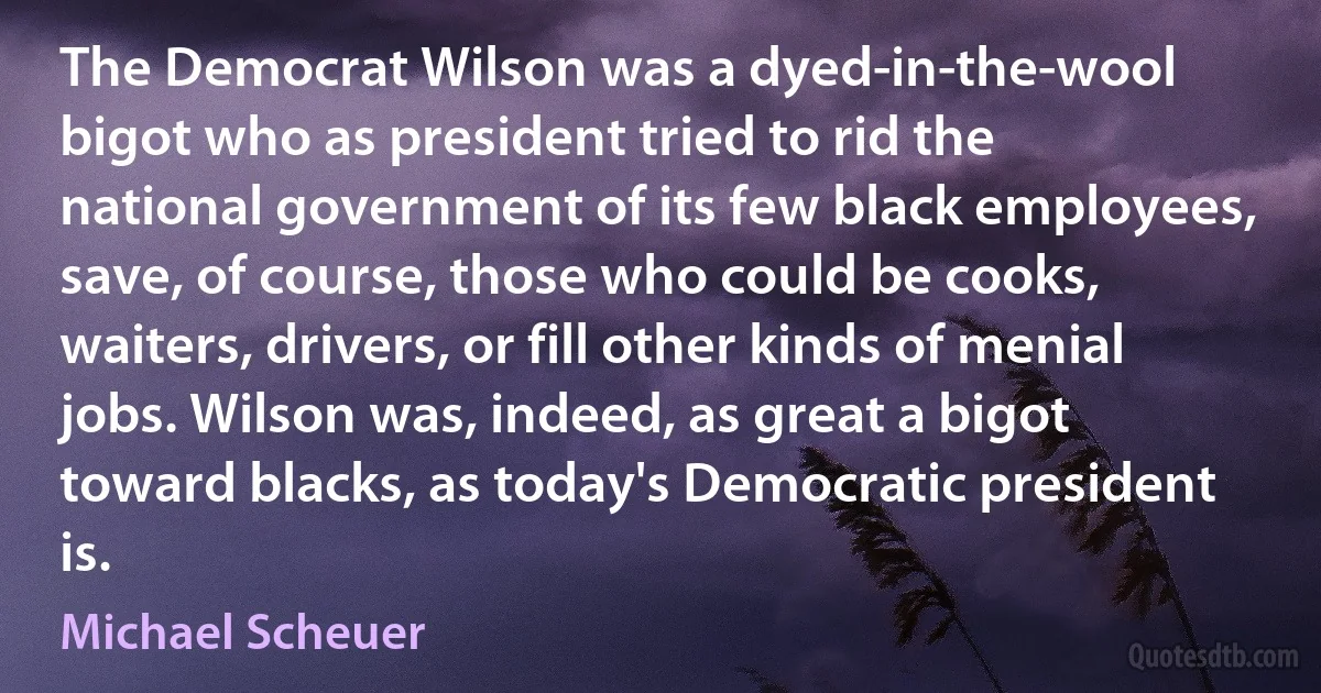 The Democrat Wilson was a dyed-in-the-wool bigot who as president tried to rid the national government of its few black employees, save, of course, those who could be cooks, waiters, drivers, or fill other kinds of menial jobs. Wilson was, indeed, as great a bigot toward blacks, as today's Democratic president is. (Michael Scheuer)