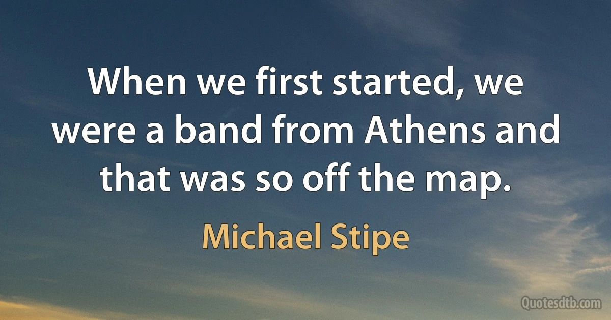 When we first started, we were a band from Athens and that was so off the map. (Michael Stipe)