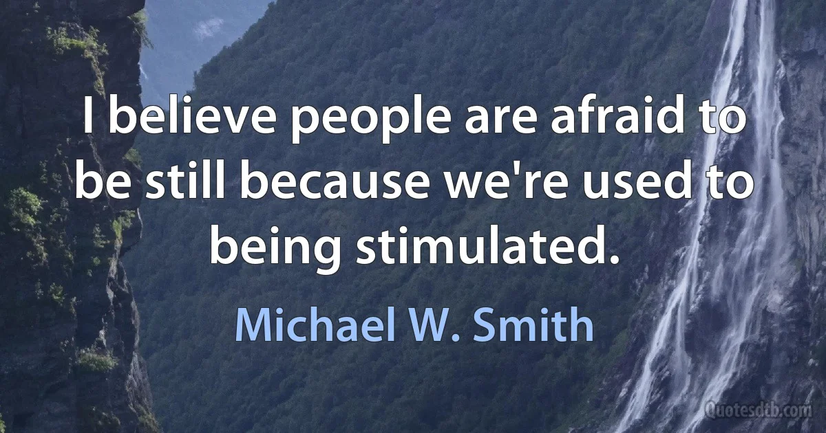 I believe people are afraid to be still because we're used to being stimulated. (Michael W. Smith)