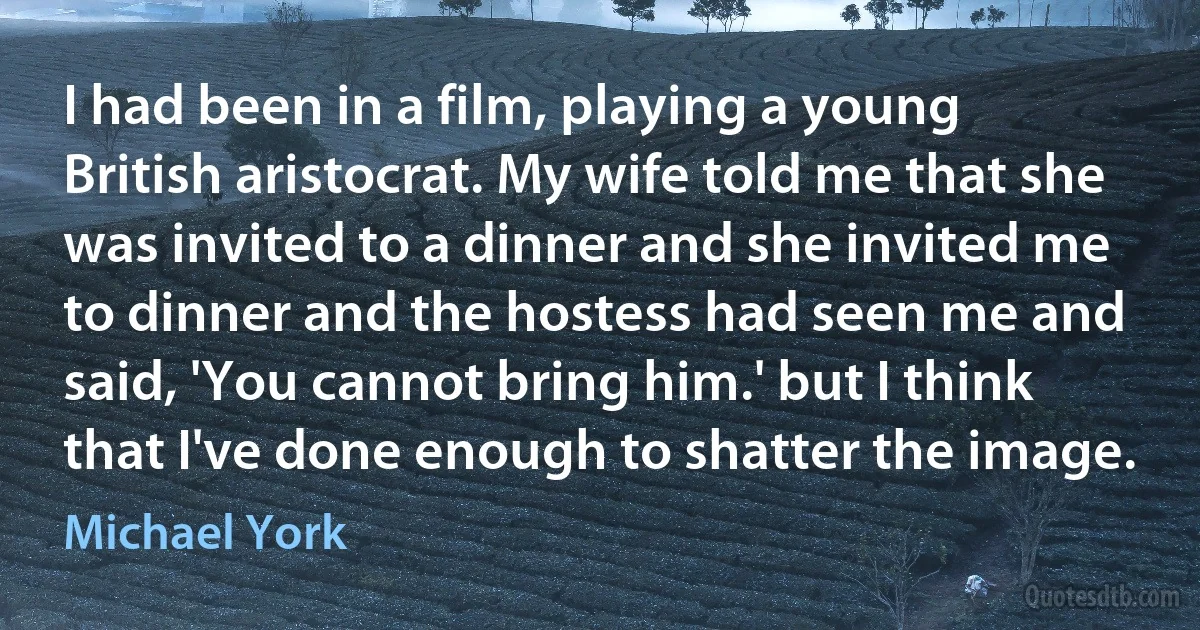 I had been in a film, playing a young British aristocrat. My wife told me that she was invited to a dinner and she invited me to dinner and the hostess had seen me and said, 'You cannot bring him.' but I think that I've done enough to shatter the image. (Michael York)