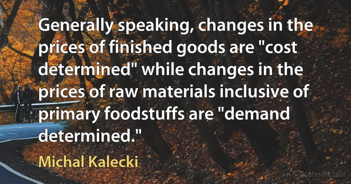 Generally speaking, changes in the prices of finished goods are "cost determined" while changes in the prices of raw materials inclusive of primary foodstuffs are "demand determined." (Michal Kalecki)