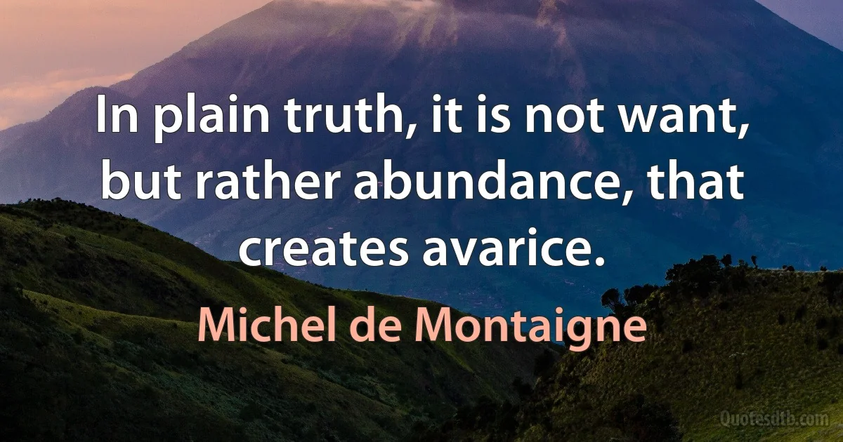 In plain truth, it is not want, but rather abundance, that creates avarice. (Michel de Montaigne)