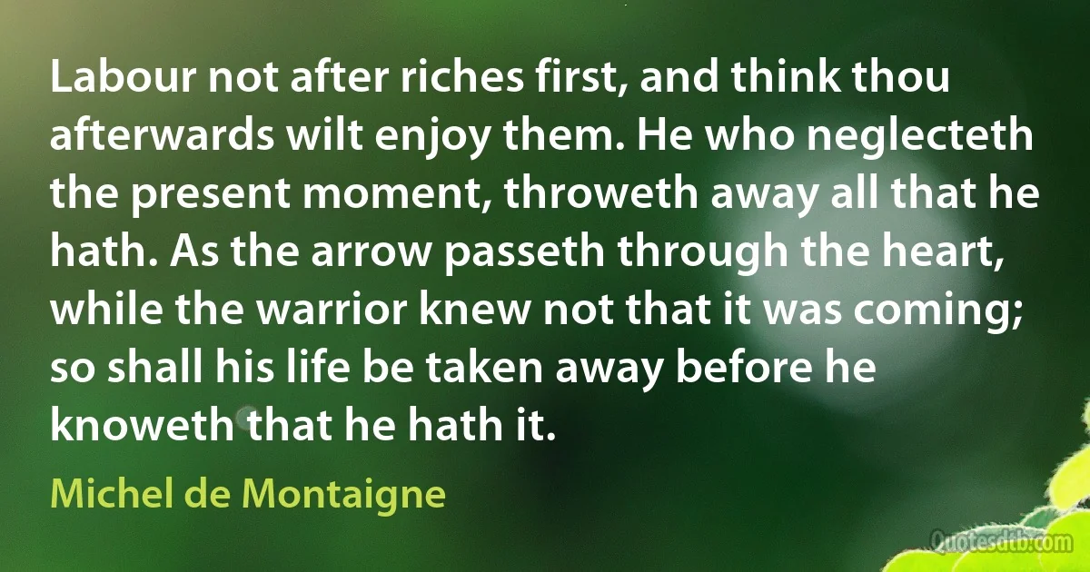 Labour not after riches first, and think thou afterwards wilt enjoy them. He who neglecteth the present moment, throweth away all that he hath. As the arrow passeth through the heart, while the warrior knew not that it was coming; so shall his life be taken away before he knoweth that he hath it. (Michel de Montaigne)