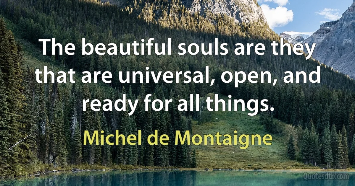 The beautiful souls are they that are universal, open, and ready for all things. (Michel de Montaigne)