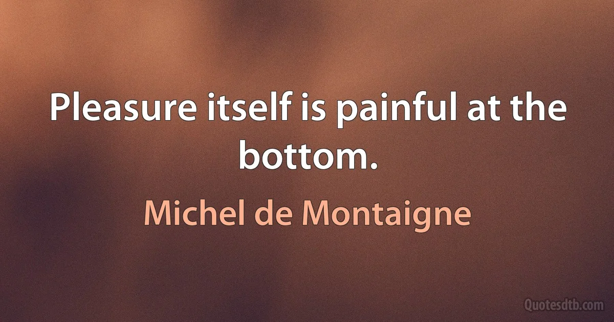 Pleasure itself is painful at the bottom. (Michel de Montaigne)