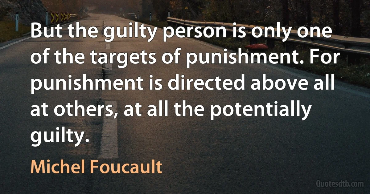 But the guilty person is only one of the targets of punishment. For punishment is directed above all at others, at all the potentially guilty. (Michel Foucault)