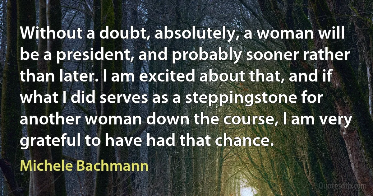 Without a doubt, absolutely, a woman will be a president, and probably sooner rather than later. I am excited about that, and if what I did serves as a steppingstone for another woman down the course, I am very grateful to have had that chance. (Michele Bachmann)