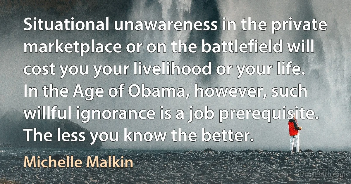 Situational unawareness in the private marketplace or on the battlefield will cost you your livelihood or your life. In the Age of Obama, however, such willful ignorance is a job prerequisite. The less you know the better. (Michelle Malkin)