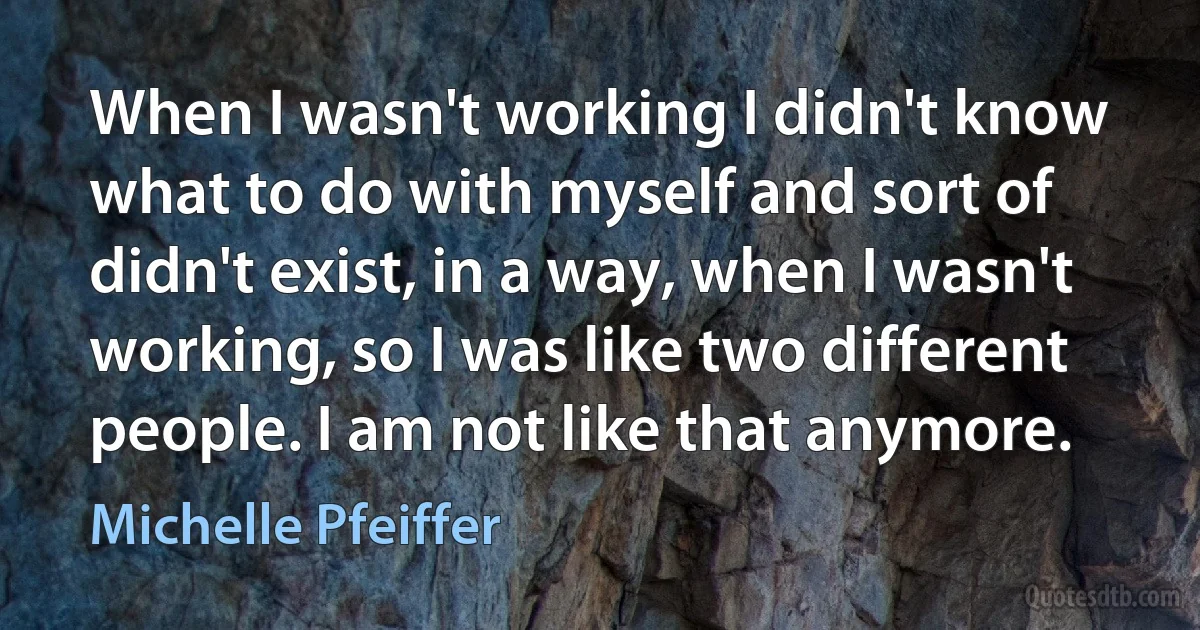 When I wasn't working I didn't know what to do with myself and sort of didn't exist, in a way, when I wasn't working, so I was like two different people. I am not like that anymore. (Michelle Pfeiffer)