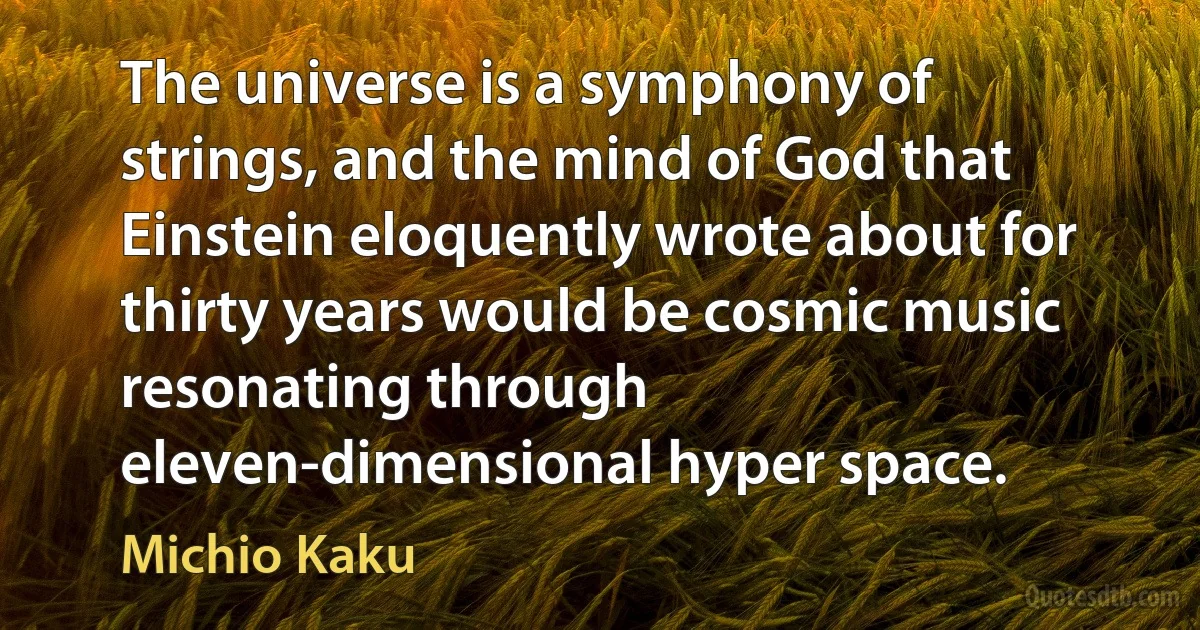 The universe is a symphony of strings, and the mind of God that Einstein eloquently wrote about for thirty years would be cosmic music resonating through eleven-dimensional hyper space. (Michio Kaku)